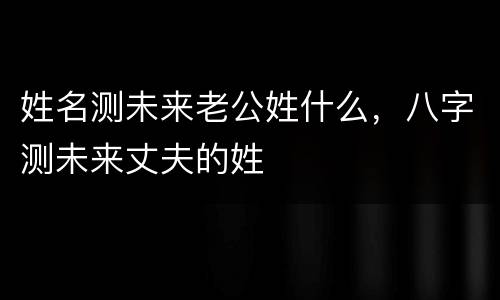姓名测未来老公姓什么，八字测未来丈夫的姓