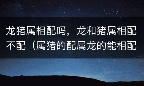龙猪属相配吗，龙和猪属相配不配（属猪的配属龙的能相配吗）
