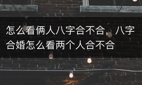 怎么看俩人八字合不合，八字合婚怎么看两个人合不合