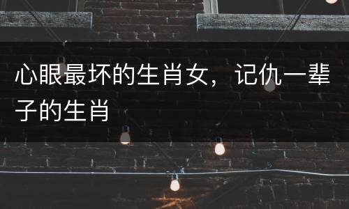 心眼最坏的生肖女，记仇一辈子的生肖