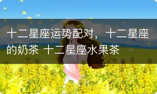 十二星座运势配对，十二星座的奶茶 十二星座水果茶