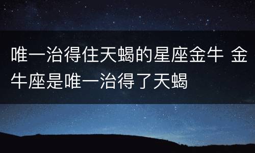 唯一治得住天蝎的星座金牛 金牛座是唯一治得了天蝎