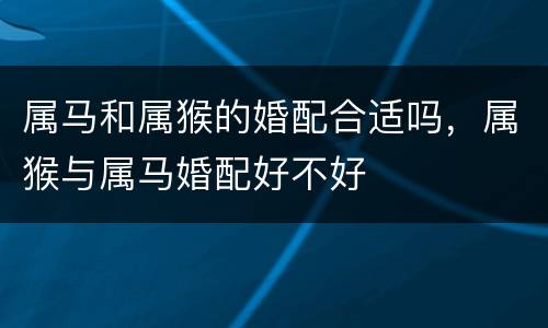 属马和属猴的婚配合适吗，属猴与属马婚配好不好