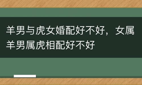 羊男与虎女婚配好不好，女属羊男属虎相配好不好