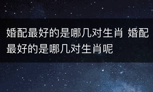 婚配最好的是哪几对生肖 婚配最好的是哪几对生肖呢