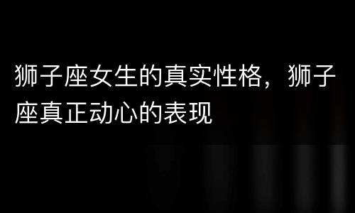 狮子座女生的真实性格，狮子座真正动心的表现