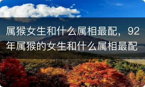 属猴女生和什么属相最配，92年属猴的女生和什么属相最配
