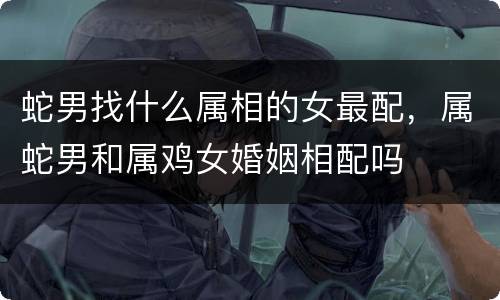 蛇男找什么属相的女最配，属蛇男和属鸡女婚姻相配吗