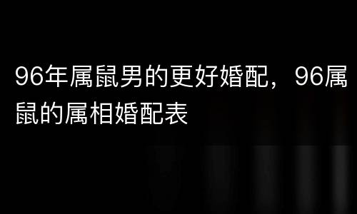 96年属鼠男的更好婚配，96属鼠的属相婚配表
