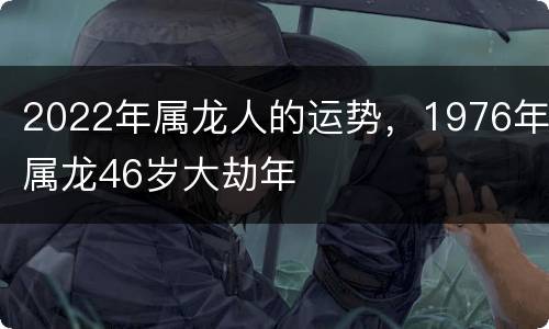 2022年属龙人的运势，1976年属龙46岁大劫年