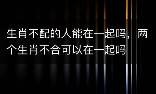 生肖不配的人能在一起吗，两个生肖不合可以在一起吗