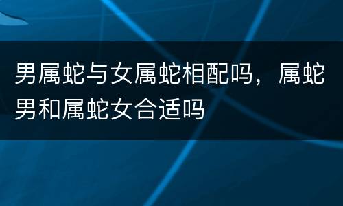 男属蛇与女属蛇相配吗，属蛇男和属蛇女合适吗