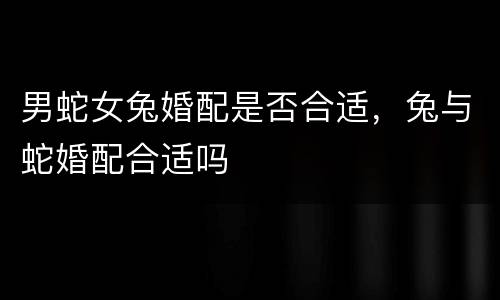 男蛇女兔婚配是否合适，兔与蛇婚配合适吗