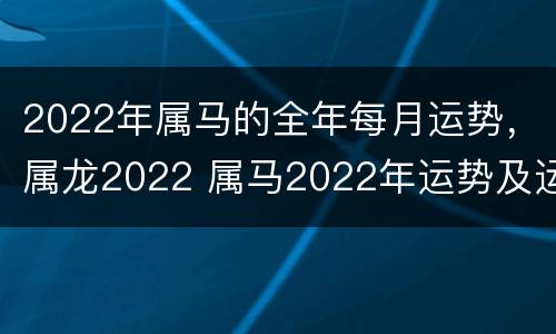 2022年属马的全年每月运势，属龙2022 属马2022年运势及运程_2022年属龙人的全年运势