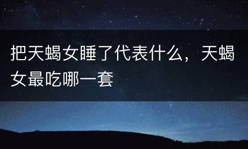 把天蝎女睡了代表什么，天蝎女最吃哪一套