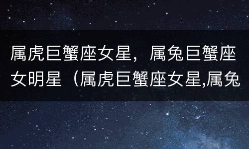 属虎巨蟹座女星，属兔巨蟹座女明星（属虎巨蟹座女星,属兔巨蟹座女明星是谁）