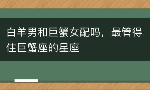 白羊男和巨蟹女配吗，最管得住巨蟹座的星座