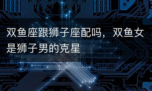 双鱼座跟狮子座配吗，双鱼女是狮子男的克星