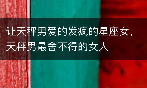 让天秤男爱的发疯的星座女，天秤男最舍不得的女人