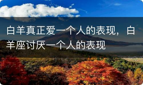 白羊真正爱一个人的表现，白羊座讨厌一个人的表现