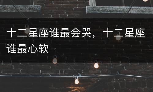 十二星座谁最会哭，十二星座谁最心软
