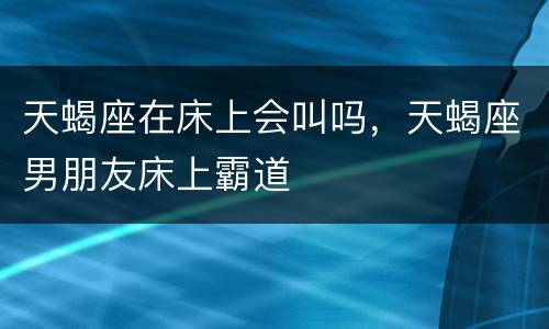 天蝎座在床上会叫吗，天蝎座男朋友床上霸道
