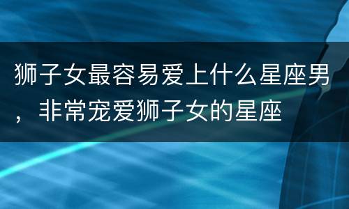 狮子女最容易爱上什么星座男，非常宠爱狮子女的星座