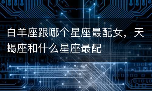 白羊座跟哪个星座最配女，天蝎座和什么星座最配