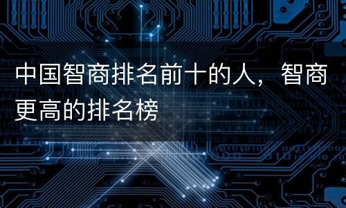 中国智商排名前十的人，智商更高的排名榜