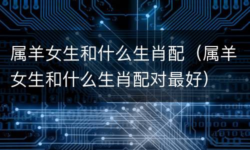 属羊女生和什么生肖配（属羊女生和什么生肖配对最好）