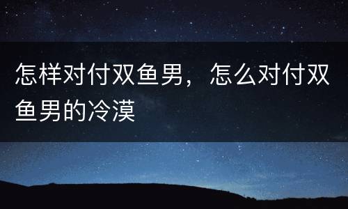 怎样对付双鱼男，怎么对付双鱼男的冷漠