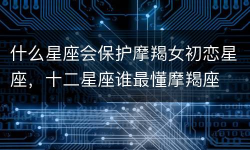 什么星座会保护摩羯女初恋星座，十二星座谁最懂摩羯座