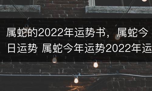 属蛇的2022年运势书，属蛇今日运势 属蛇今年运势2022年运势