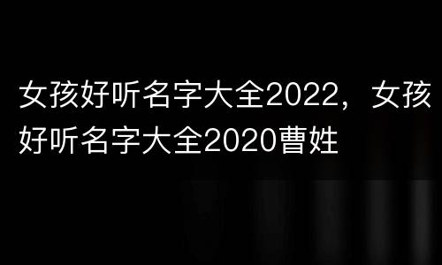 女孩好听名字大全2022，女孩好听名字大全2020曹姓