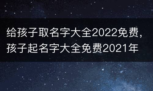 给孩子取名字大全2022免费，孩子起名字大全免费2021年