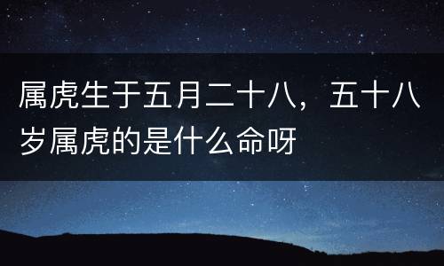 属虎生于五月二十八，五十八岁属虎的是什么命呀