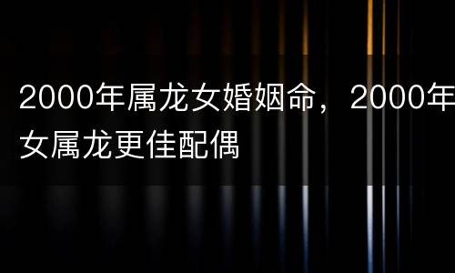2000年属龙女婚姻命，2000年女属龙更佳配偶
