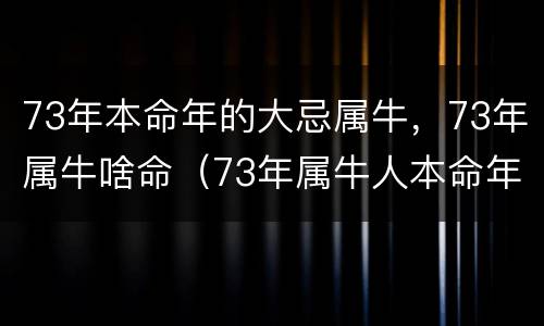 73年本命年的大忌属牛，73年属牛啥命（73年属牛人本命年如何）