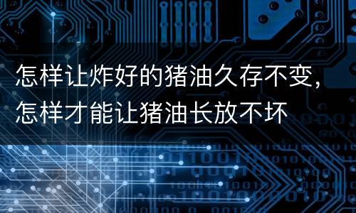 怎样让炸好的猪油久存不变，怎样才能让猪油长放不坏