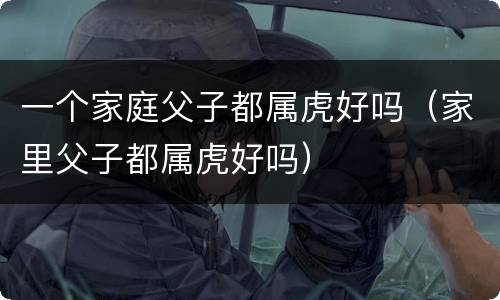 一个家庭父子都属虎好吗（家里父子都属虎好吗）