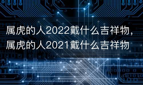 属虎的人2022戴什么吉祥物，属虎的人2021戴什么吉祥物