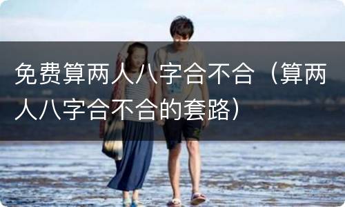免费算两人八字合不合（算两人八字合不合的套路）