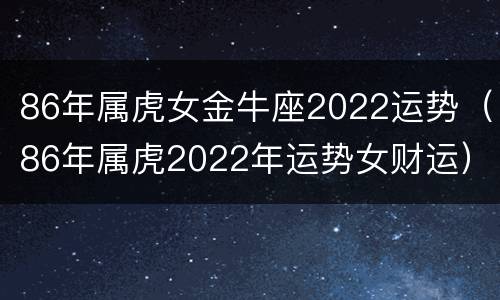 86年属虎女金牛座2022运势（86年属虎2022年运势女财运）
