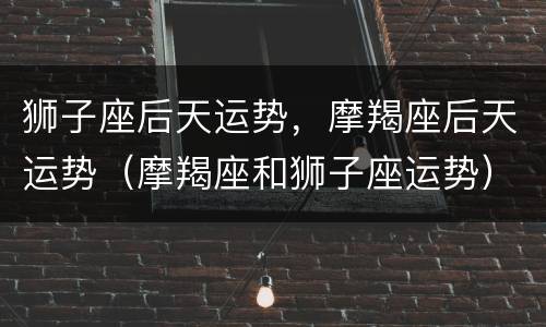 狮子座后天运势，摩羯座后天运势（摩羯座和狮子座运势）