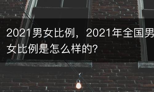 2021男女比例，2021年全国男女比例是怎么样的？