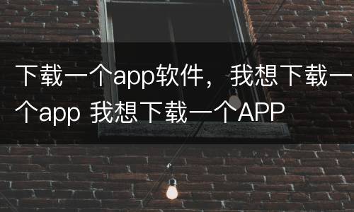 下载一个app软件，我想下载一个app 我想下载一个APP
