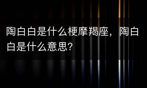 陶白白是什么梗摩羯座，陶白白是什么意思？