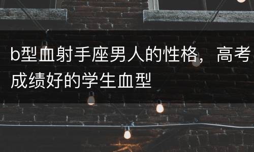 b型血射手座男人的性格，高考成绩好的学生血型