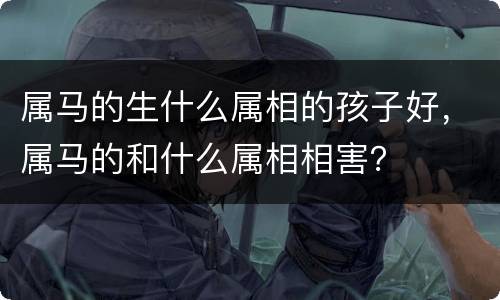 属马的生什么属相的孩子好，属马的和什么属相相害？