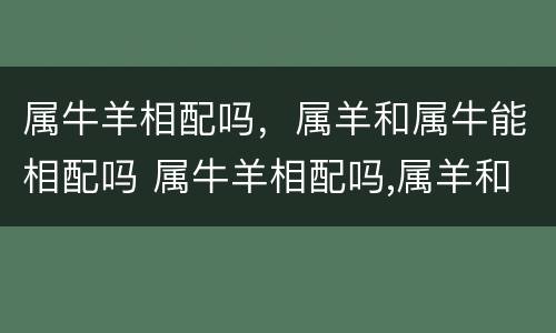 属牛羊相配吗，属羊和属牛能相配吗 属牛羊相配吗,属羊和属牛能相配吗